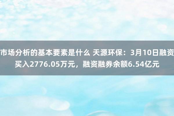 市场分析的基本要素是什么 天源环保：3月10日融资买入2776.05万元，融资融券余额6.54亿元