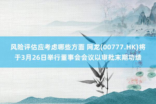 风险评估应考虑哪些方面 网龙(00777.HK)将于3月26日举行董事会会议以审批末期功绩