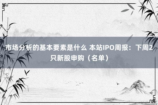 市场分析的基本要素是什么 本站IPO周报：下周2只新股申购（名单）