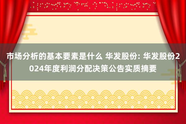 市场分析的基本要素是什么 华发股份: 华发股份2024年度利润分配决策公告实质摘要