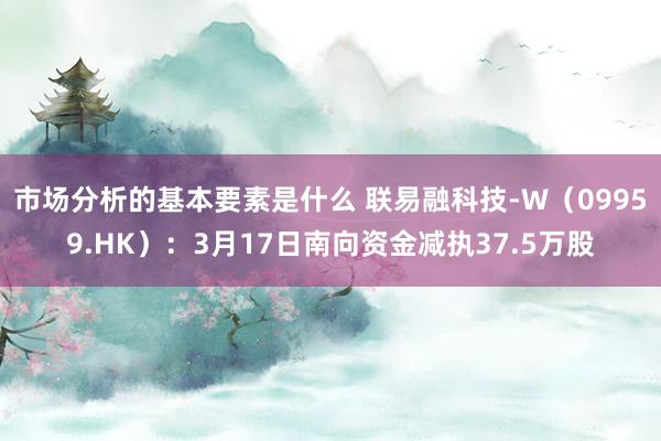 市场分析的基本要素是什么 联易融科技-W（09959.HK）：3月17日南向资金减执37.5万股