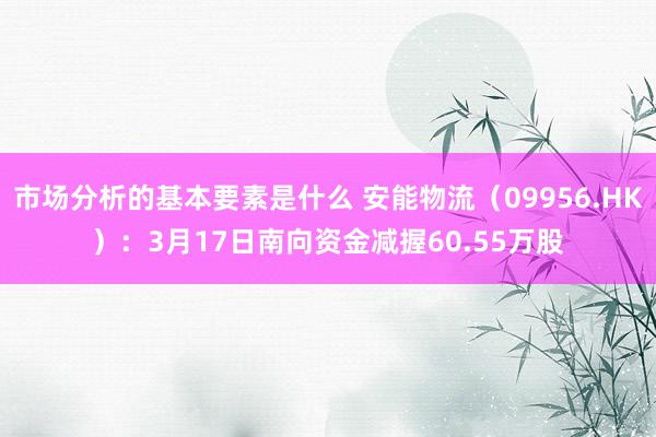 市场分析的基本要素是什么 安能物流（09956.HK）：3月17日南向资金减握60.55万股