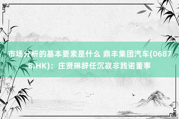 市场分析的基本要素是什么 鼎丰集团汽车(06878.HK)：庄贤琳辞任沉寂非践诺董事